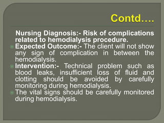 Nursing Diagnosis:- Risk of complications
related to hemodialysis procedure.
 Expected Outcome:- The client will not show
any sign of complication in between the
hemodialysis.
 Intervention:- Technical problem such as
blood leaks, insufficient loss of fluid and
clotting should be avoided by carefully
monitoring during hemodialysis.
 The vital signs should be carefully monitored
during hemodialysis.
 