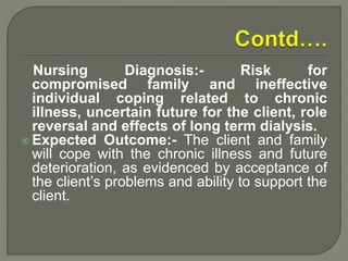 Nursing Diagnosis:- Risk for
compromised family and ineffective
individual coping related to chronic
illness, uncertain future for the client, role
reversal and effects of long term dialysis.
 Expected Outcome:- The client and family
will cope with the chronic illness and future
deterioration, as evidenced by acceptance of
the client’s problems and ability to support the
client.
 