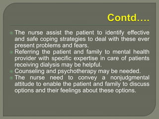  The nurse assist the patient to identify effective
and safe coping strategies to deal with these ever
present problems and fears.
 Referring the patient and family to mental health
provider with specific expertise in care of patients
receiving dialysis may be helpful.
 Counseling and psychotherapy may be needed.
 The nurse need to convey a nonjudgmental
attitude to enable the patient and family to discuss
options and their feelings about these options.
 
