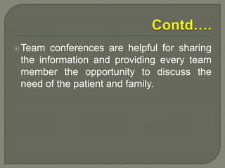 Team conferences are helpful for sharing
the information and providing every team
member the opportunity to discuss the
need of the patient and family.
 