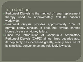  Peritoneal Dialysis is the method of renal replacement
therapy used by approximately 120,000 patients
worldwide.
 Peritoneal dialysis provides approximately 10% of
normal kidney function. It does not reverse chronic
kidney disease or kidney failure.
 Since the introduction of Continuous Ambulatory
Peritoneal Dialysis (CAPD) almost three decades ago,
its popularity has increased greatly, mainly because of
its simplicity, convenience and relatively low cost.
 