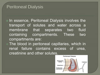  In essence, Peritoneal Dialysis involves the
transport of solutes and water across a
membrane that separates two fluid
containing compartments. These two
compartments are:
 The blood in peritoneal capillaries, which in
renal failure contains excess of urea,
creatinine and other solutes.
 