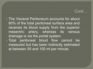  The Visceral Peritoneum accounts for about
80% of the total peritoneal surface area and
receives its blood supply from the superior
mesentric artery, whereas its venous
drainage is via the portal system.
 Total peritoneal blood flow cannot be
measured but has been indirectly estimated
at between 50 and 100 ml per minute.
 