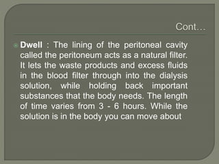 Dwell : The lining of the peritoneal cavity
called the peritoneum acts as a natural filter.
It lets the waste products and excess fluids
in the blood filter through into the dialysis
solution, while holding back important
substances that the body needs. The length
of time varies from 3 - 6 hours. While the
solution is in the body you can move about
 