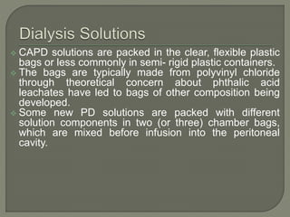  CAPD solutions are packed in the clear, flexible plastic
bags or less commonly in semi- rigid plastic containers.
 The bags are typically made from polyvinyl chloride
through theoretical concern about phthalic acid
leachates have led to bags of other composition being
developed.
 Some new PD solutions are packed with different
solution components in two (or three) chamber bags,
which are mixed before infusion into the peritoneal
cavity.
 