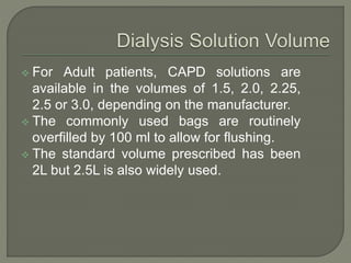  For Adult patients, CAPD solutions are
available in the volumes of 1.5, 2.0, 2.25,
2.5 or 3.0, depending on the manufacturer.
 The commonly used bags are routinely
overfilled by 100 ml to allow for flushing.
 The standard volume prescribed has been
2L but 2.5L is also widely used.
 
