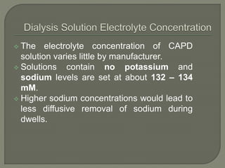  The electrolyte concentration of CAPD
solution varies little by manufacturer.
 Solutions contain no potassium and
sodium levels are set at about 132 – 134
mM.
 Higher sodium concentrations would lead to
less diffusive removal of sodium during
dwells.
 