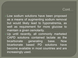  Low sodium solutions have been proposed
as a means of augmenting sodium removal
but would likely lead to hyponatremia, as
well as requirement for more glucose to
maintain a given osmolarity.
 Up until recently, all commonly marketed
CAPD solutions contained lactate as the
bicarbonate generating base. Now
bicarbonate based PD solutions have
become available in most countries and are
increasingly used.
 