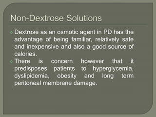  Dextrose as an osmotic agent in PD has the
advantage of being familiar, relatively safe
and inexpensive and also a good source of
calories.
 There is concern however that it
predisposes patients to hyperglycemia,
dyslipidemia, obesity and long term
peritoneal membrane damage.
 