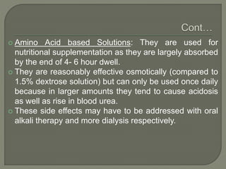  Amino Acid based Solutions: They are used for
nutritional supplementation as they are largely absorbed
by the end of 4- 6 hour dwell.
 They are reasonably effective osmotically (compared to
1.5% dextrose solution) but can only be used once daily
because in larger amounts they tend to cause acidosis
as well as rise in blood urea.
 These side effects may have to be addressed with oral
alkali therapy and more dialysis respectively.
 