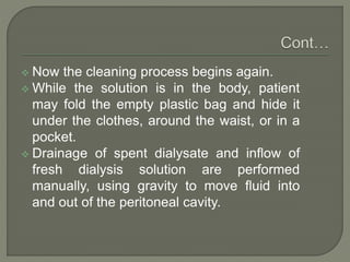  Now the cleaning process begins again.
 While the solution is in the body, patient
may fold the empty plastic bag and hide it
under the clothes, around the waist, or in a
pocket.
 Drainage of spent dialysate and inflow of
fresh dialysis solution are performed
manually, using gravity to move fluid into
and out of the peritoneal cavity.
 