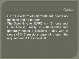  CAPD is a form of self treatment, needs no
machine and no partner.
 The Dwell time for CAPD is 4- 6 hours and
Drain time is usually 30 – 40 minutes and
generally needs 4 sessions a day with a
range of 3- 5 sessions depending upon the
requirement of the individual.
 