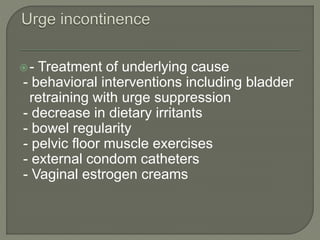 - Treatment of underlying cause
- behavioral interventions including bladder
retraining with urge suppression
- decrease in dietary irritants
- bowel regularity
- pelvic floor muscle exercises
- external condom catheters
- Vaginal estrogen creams
 