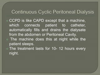  CCPD is like CAPD except that a machine,
which connects patient to catheter,
automatically fills and drains the dialysate
from the abdomen or Peritoneal Cavity.
 The machine does this at night while the
patient sleeps.
 The treatment lasts for 10- 12 hours every
night.
 