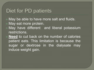  May be able to have more salt and fluids.
 May eat more protein.
 May have different and liberal potassium
restrictions.
 Need to cut back on the number of calories
patient eats. This limitation is because the
sugar or dextrose in the dialysate may
induce weight gain.
 