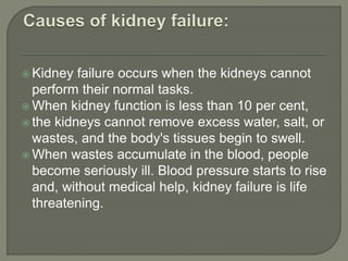  Kidney failure occurs when the kidneys cannot
perform their normal tasks.
 When kidney function is less than 10 per cent,
 the kidneys cannot remove excess water, salt, or
wastes, and the body's tissues begin to swell.
 When wastes accumulate in the blood, people
become seriously ill. Blood pressure starts to rise
and, without medical help, kidney failure is life
threatening.
 