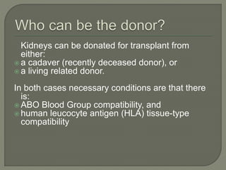 Kidneys can be donated for transplant from
either:
 a cadaver (recently deceased donor), or
 a living related donor.
In both cases necessary conditions are that there
is:
 ABO Blood Group compatibility, and
 human leucocyte antigen (HLA) tissue-type
compatibility
 