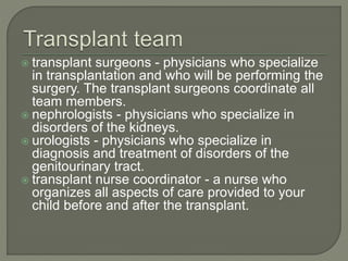  transplant surgeons - physicians who specialize
in transplantation and who will be performing the
surgery. The transplant surgeons coordinate all
team members.
 nephrologists - physicians who specialize in
disorders of the kidneys.
 urologists - physicians who specialize in
diagnosis and treatment of disorders of the
genitourinary tract.
 transplant nurse coordinator - a nurse who
organizes all aspects of care provided to your
child before and after the transplant.
 