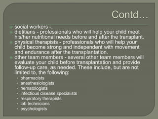  social workers -.
 dietitians - professionals who will help your child meet
his/her nutritional needs before and after the transplant.
 physical therapists - professionals who will help your
child become strong and independent with movement
and endurance after the transplantation.
 other team members - several other team members will
evaluate your child before transplantation and provide
follow-up care, as needed. These include, but are not
limited to, the following:
• pharmacists
• anesthesiologists
• hematologists
• infectious disease specialists
• respiratory therapists
• lab technicians
• psychologists
 