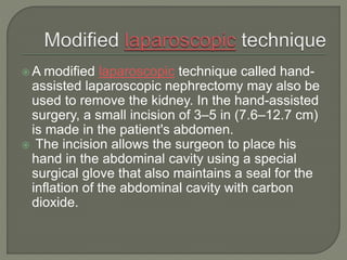  A modified laparoscopic technique called hand-
assisted laparoscopic nephrectomy may also be
used to remove the kidney. In the hand-assisted
surgery, a small incision of 3–5 in (7.6–12.7 cm)
is made in the patient's abdomen.
 The incision allows the surgeon to place his
hand in the abdominal cavity using a special
surgical glove that also maintains a seal for the
inflation of the abdominal cavity with carbon
dioxide.
 