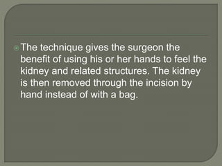 The technique gives the surgeon the
benefit of using his or her hands to feel the
kidney and related structures. The kidney
is then removed through the incision by
hand instead of with a bag.
 
