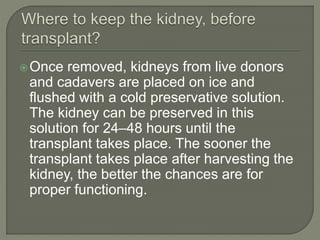 Once removed, kidneys from live donors
and cadavers are placed on ice and
flushed with a cold preservative solution.
The kidney can be preserved in this
solution for 24–48 hours until the
transplant takes place. The sooner the
transplant takes place after harvesting the
kidney, the better the chances are for
proper functioning.
 