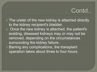  The ureter of the new kidney is attached directly
to the kidney recipient's bladder.
 Once the new kidney is attached, the patient's
existing, diseased kidneys may or may not be
removed, depending on the circumstances
surrounding the kidney failure.
 Barring any complications, the transplant
operation takes about three to four hours.
 