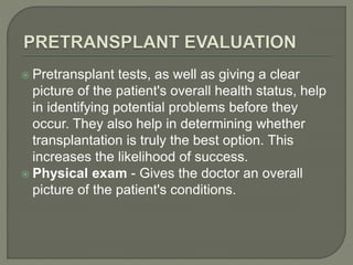  Pretransplant tests, as well as giving a clear
picture of the patient's overall health status, help
in identifying potential problems before they
occur. They also help in determining whether
transplantation is truly the best option. This
increases the likelihood of success.
 Physical exam - Gives the doctor an overall
picture of the patient's conditions.
 