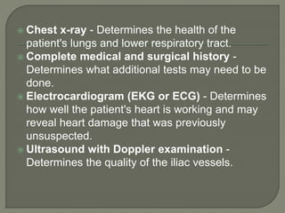  Chest x-ray - Determines the health of the
patient's lungs and lower respiratory tract.
 Complete medical and surgical history -
Determines what additional tests may need to be
done.
 Electrocardiogram (EKG or ECG) - Determines
how well the patient's heart is working and may
reveal heart damage that was previously
unsuspected.
 Ultrasound with Doppler examination -
Determines the quality of the iliac vessels.
 