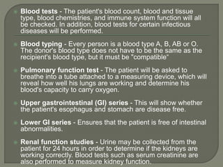  Blood tests - The patient's blood count, blood and tissue
type, blood chemistries, and immune system function will all
be checked. In addition, blood tests for certain infectious
diseases will be performed.
 Blood typing - Every person is a blood type A, B, AB or O.
The donor's blood type does not have to be the same as the
recipient's blood type, but it must be "compatible“
 Pulmonary function test - The patient will be asked to
breathe into a tube attached to a measuring device, which will
reveal how well his lungs are working and determine his
blood's capacity to carry oxygen.
 Upper gastrointestinal (GI) series - This will show whether
the patient's esophagus and stomach are disease free.
 Lower GI series - Ensures that the patient is free of intestinal
abnormalities.
 Renal function studies - Urine may be collected from the
patient for 24 hours in order to determine if the kidneys are
working correctly. Blood tests such as serum creatinine are
also performed to measure kidney function.
 