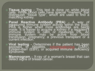  Tissue typing - This test is done on white blood
cells. White blood cells have special "markers" that
distinguish "tissue type", which are used to find a
matching kidney.
 Panel Reactive Antibody (PRA) - A way of
measuring immune system activity within the body.
PRA is higher when more antibodies are being
made. It is easier to acquire a kidney if a recipient's
immune system is calm or measures 0%. An
immune system may be active from blood
transfusion, pregnancy, a previous transplant or a
current infection.
 Viral testing - Determines if the patient has been
exposed to hepatitis, cytomegalovirus (CMV),
Epstein-Barr (EBV), or acquired immune deficiency
syndrome.
 Mammogram - X-ray of a woman's breast that can
detect signs of breast cancer.
 