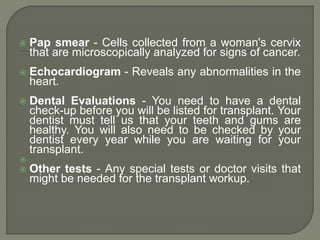  Pap smear - Cells collected from a woman's cervix
that are microscopically analyzed for signs of cancer.
 Echocardiogram - Reveals any abnormalities in the
heart.
 Dental Evaluations - You need to have a dental
check-up before you will be listed for transplant. Your
dentist must tell us that your teeth and gums are
healthy. You will also need to be checked by your
dentist every year while you are waiting for your
transplant.

 Other tests - Any special tests or doctor visits that
might be needed for the transplant workup.
 
