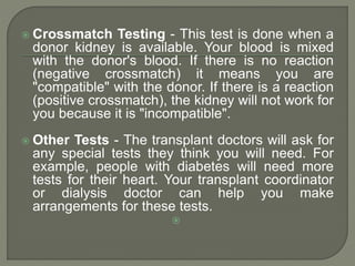  Crossmatch Testing - This test is done when a
donor kidney is available. Your blood is mixed
with the donor's blood. If there is no reaction
(negative crossmatch) it means you are
"compatible" with the donor. If there is a reaction
(positive crossmatch), the kidney will not work for
you because it is "incompatible".
 Other Tests - The transplant doctors will ask for
any special tests they think you will need. For
example, people with diabetes will need more
tests for their heart. Your transplant coordinator
or dialysis doctor can help you make
arrangements for these tests.

 