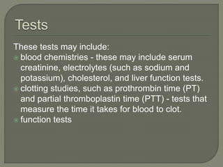 These tests may include:
 blood chemistries - these may include serum
creatinine, electrolytes (such as sodium and
potassium), cholesterol, and liver function tests.
 clotting studies, such as prothrombin time (PT)
and partial thromboplastin time (PTT) - tests that
measure the time it takes for blood to clot.
 function tests
 