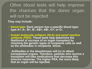 They may include:
 blood type: Each person has a specific blood type:
type A+, A-, B+, B-, AB+, AB-, O+, or O-.
 human leukocyte antigens (HLA) and panel reactive
antibody (PRA): These tests help determine the
likelihood of success of an organ transplant by
checking the genetic types of recipients cells as well
as the antibodies in recipients blood.
 Antibodies in the bloodstream will try to attack
transplanted organs. Therefore, patients who receive a
transplant will take medications that decrease this
immune response. The higher PRA, the more likely
that an organ will be rejected.
 