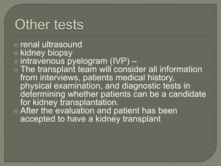  renal ultrasound
 kidney biopsy
 intravenous pyelogram (IVP) –
 The transplant team will consider all information
from interviews, patients medical history,
physical examination, and diagnostic tests in
determining whether patients can be a candidate
for kidney transplantation.
 After the evaluation and patient has been
accepted to have a kidney transplant
 