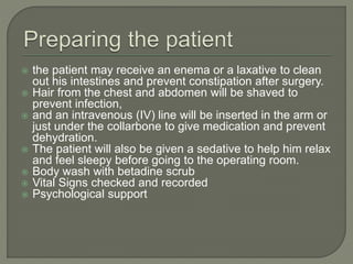  the patient may receive an enema or a laxative to clean
out his intestines and prevent constipation after surgery.
 Hair from the chest and abdomen will be shaved to
prevent infection,
 and an intravenous (IV) line will be inserted in the arm or
just under the collarbone to give medication and prevent
dehydration.
 The patient will also be given a sedative to help him relax
and feel sleepy before going to the operating room.
 Body wash with betadine scrub
 Vital Signs checked and recorded
 Psychological support
 