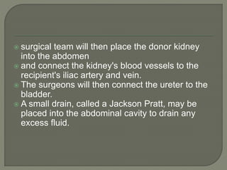  surgical team will then place the donor kidney
into the abdomen
 and connect the kidney's blood vessels to the
recipient's iliac artery and vein.
 The surgeons will then connect the ureter to the
bladder.
 A small drain, called a Jackson Pratt, may be
placed into the abdominal cavity to drain any
excess fluid.
 