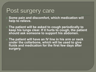  Some pain and discomfort, which medication will
help to relieve.
 The patient will be asked to cough periodically to
keep his lungs clear. If it hurts to cough, the patient
should ask someone to support his abdomen.
 The patient will have an IV line in his arm or neck
under the collarbone, which will be used to give
fluids and medication for the first few days after
surgery.
 