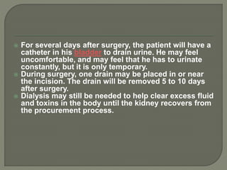  For several days after surgery, the patient will have a
catheter in his bladder to drain urine. He may feel
uncomfortable, and may feel that he has to urinate
constantly, but it is only temporary.
 During surgery, one drain may be placed in or near
the incision. The drain will be removed 5 to 10 days
after surgery.
 Dialysis may still be needed to help clear excess fluid
and toxins in the body until the kidney recovers from
the procurement process.
 