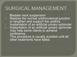 1. Bladder neck suspension
 Restore the normal urethrovesical junction
or lengthen and support the urethra.
2. Implantation of an artificial urinary sphincter
 Implantation of an artificial urinary sphincter
may help some clients to achieve
continence.
This procedure is usually avoided until all
other treatments have failed.
 