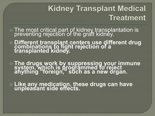  The most critical part of kidney transplantation is
preventing rejection of the graft kidney.
 Different transplant centers use different drug
combinations to fight rejection of a
transplanted kidney.
 The drugs work by suppressing your immune
system, which is programmed to reject
anything "foreign," such as a new organ.
 Like any medication, these drugs can have
unpleasant side effects.
 