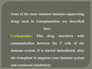  Some of the most common immune-suppressing
drugs used in transplantation are described
here.
Cyclosporine: This drug interferes with
communication between the T cells of the
immune system. It is started immediately after
the transplant to suppress your immune system
and continued indefinitely.
 