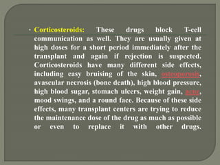 • Corticosteroids: These drugs block T-cell
communication as well. They are usually given at
high doses for a short period immediately after the
transplant and again if rejection is suspected.
Corticosteroids have many different side effects,
including easy bruising of the skin, osteoporosis,
avascular necrosis (bone death), high blood pressure,
high blood sugar, stomach ulcers, weight gain, acne,
mood swings, and a round face. Because of these side
effects, many transplant centers are trying to reduce
the maintenance dose of the drug as much as possible
or even to replace it with other drugs.
 