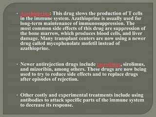 • Azathioprine: This drug slows the production of T cells
in the immune system. Azathioprine is usually used for
long-term maintenance of immunosuppression. The
most common side effects of this drug are suppression of
the bone marrow, which produces blood cells, and liver
damage. Many transplant centers are now using a newer
drug called mycophenolate mofetil instead of
azathioprine.
• Newer antirejection drugs include tacrolimus, sirolimus,
and mizoribin, among others. These drugs are now being
used to try to reduce side effects and to replace drugs
after episodes of rejection.
• Other costly and experimental treatments include using
antibodies to attack specific parts of the immune system
to decrease its response.
 