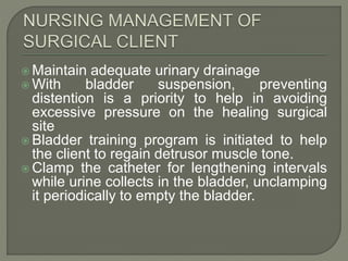  Maintain adequate urinary drainage
 With bladder suspension, preventing
distention is a priority to help in avoiding
excessive pressure on the healing surgical
site
 Bladder training program is initiated to help
the client to regain detrusor muscle tone.
 Clamp the catheter for lengthening intervals
while urine collects in the bladder, unclamping
it periodically to empty the bladder.
 