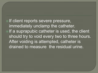 If client reports severe pressure,
immediately unclamp the catheter.
If a suprapubic catheter is used, the client
should try to void every two to three hours.
After voiding is attempted, catheter is
drained to measure the residual urine.
 
