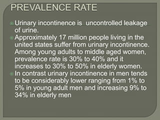  Urinary incontinence is uncontrolled leakage
of urine.
 Approximately 17 million people living in the
united states suffer from urinary incontinence.
Among young adults to middle aged women,
prevalence rate is 30% to 40% and it
increases to 30% to 50% in elderly women.
 In contrast urinary incontinence in men tends
to be considerably lower ranging from 1% to
5% in young adult men and increasing 9% to
34% in elderly men
 