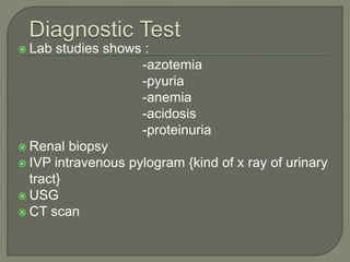  Lab studies shows :
-azotemia
-pyuria
-anemia
-acidosis
-proteinuria
 Renal biopsy
 IVP intravenous pylogram {kind of x ray of urinary
tract}
 USG
 CT scan
 