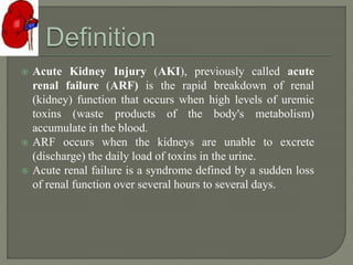  Acute Kidney Injury (AKI), previously called acute
renal failure (ARF) is the rapid breakdown of renal
(kidney) function that occurs when high levels of uremic
toxins (waste products of the body's metabolism)
accumulate in the blood.
 ARF occurs when the kidneys are unable to excrete
(discharge) the daily load of toxins in the urine.
 Acute renal failure is a syndrome defined by a sudden loss
of renal function over several hours to several days.
 